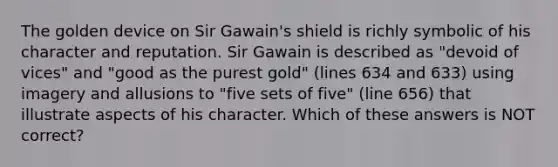 The golden device on Sir Gawain's shield is richly symbolic of his character and reputation. Sir Gawain is described as "devoid of vices" and "good as the purest gold" (lines 634 and 633) using imagery and allusions to "five sets of five" (line 656) that illustrate aspects of his character. Which of these answers is NOT correct?