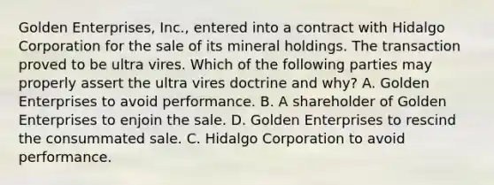 Golden Enterprises, Inc., entered into a contract with Hidalgo Corporation for the sale of its mineral holdings. The transaction proved to be ultra vires. Which of the following parties may properly assert the ultra vires doctrine and why? A. Golden Enterprises to avoid performance. B. A shareholder of Golden Enterprises to enjoin the sale. D. Golden Enterprises to rescind the consummated sale. C. Hidalgo Corporation to avoid performance.