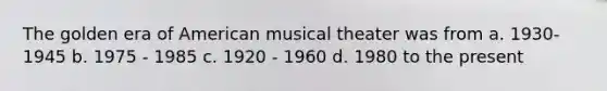 The golden era of American musical theater was from a. 1930-1945 b. 1975 - 1985 c. 1920 - 1960 d. 1980 to the present