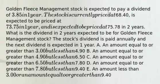 Golden Fleece Management stock is expected to pay a dividend of 3.85 in 1 year. The stock is currently priced at68.40, is expected to be priced at 73.75 in 1 year, and is expected to be priced at75.78 in 2 years. What is the dividend in 2 years expected to be for Golden Fleece Management stock? The stock's dividend is paid annually and the next dividend is expected in 1 year. A. An amount equal to or greater than 3.00 but less than4.90 B. An amount equal to or greater than 4.90 but less than6.50 C. An amount equal to or greater than 6.50 but less than7.80 D. An amount equal to or greater than 7.80 but less than9.40 E. An amount less than 3.00 or an amount equal to or greater than9.40