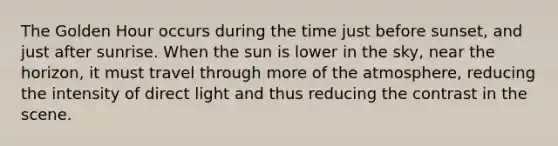 The Golden Hour occurs during the time just before sunset, and just after sunrise. When the sun is lower in the sky, near the horizon, it must travel through more of the atmosphere, reducing the intensity of direct light and thus reducing the contrast in the scene.