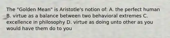 The "Golden Mean" is Aristotle's notion of: A. the perfect human B. virtue as a balance between two behavioral extremes C. excellence in philosophy D. virtue as doing unto other as you would have them do to you