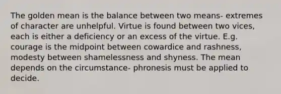 The golden mean is the balance between two means- extremes of character are unhelpful. Virtue is found between two vices, each is either a deficiency or an excess of the virtue. E.g. courage is the midpoint between cowardice and rashness, modesty between shamelessness and shyness. The mean depends on the circumstance- phronesis must be applied to decide.