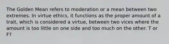 The Golden Mean refers to moderation or a mean between two extremes. In virtue ethics, it functions as the proper amount of a trait, which is considered a virtue, between two vices where the amount is too little on one side and too much on the other. T or F?