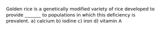 Golden rice is a genetically modified variety of rice developed to provide _______ to populations in which this deficiency is prevalent. a) calcium b) iodine c) iron d) vitamin A