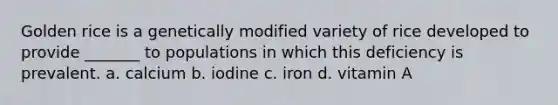 Golden rice is a genetically modified variety of rice developed to provide _______ to populations in which this deficiency is prevalent. a. calcium b. iodine c. iron d. vitamin A