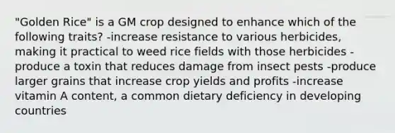 "Golden Rice" is a GM crop designed to enhance which of the following traits? -increase resistance to various herbicides, making it practical to weed rice fields with those herbicides -produce a toxin that reduces damage from insect pests -produce larger grains that increase crop yields and profits -increase vitamin A content, a common dietary deficiency in developing countries