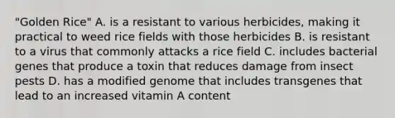 "Golden Rice" A. is a resistant to various herbicides, making it practical to weed rice fields with those herbicides B. is resistant to a virus that commonly attacks a rice field C. includes bacterial genes that produce a toxin that reduces damage from insect pests D. has a modified genome that includes transgenes that lead to an increased vitamin A content