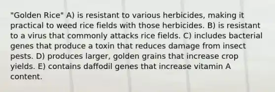 "Golden Rice" A) is resistant to various herbicides, making it practical to weed rice fields with those herbicides. B) is resistant to a virus that commonly attacks rice fields. C) includes bacterial genes that produce a toxin that reduces damage from insect pests. D) produces larger, golden grains that increase crop yields. E) contains daffodil genes that increase vitamin A content.