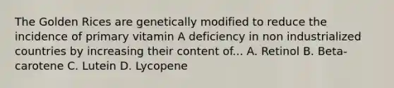 The Golden Rices are genetically modified to reduce the incidence of primary vitamin A deficiency in non industrialized countries by increasing their content of... A. Retinol B. Beta-carotene C. Lutein D. Lycopene