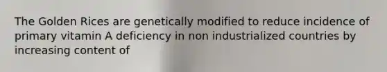 The Golden Rices are genetically modified to reduce incidence of primary vitamin A deficiency in non industrialized countries by increasing content of