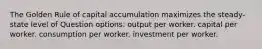 The Golden Rule of capital accumulation maximizes the steady-state level of Question options: output per worker. capital per worker. consumption per worker. investment per worker.