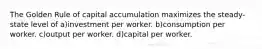 The Golden Rule of capital accumulation maximizes the steady-state level of a)investment per worker. b)consumption per worker. c)output per worker. d)capital per worker.