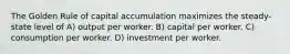 The Golden Rule of capital accumulation maximizes the steady-state level of A) output per worker. B) capital per worker. C) consumption per worker. D) investment per worker.