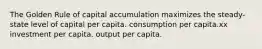 The Golden Rule of capital accumulation maximizes the steady-state level of capital per capita. consumption per capita.xx investment per capita. output per capita.