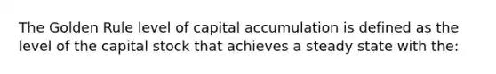 The Golden Rule level of capital accumulation is defined as the level of the capital stock that achieves a steady state with the: