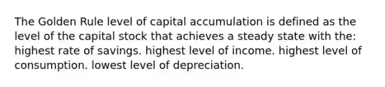 The Golden Rule level of capital accumulation is defined as the level of the capital stock that achieves a steady state with the: highest rate of savings. highest level of income. highest level of consumption. lowest level of depreciation.