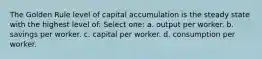 The Golden Rule level of capital accumulation is the steady state with the highest level of: Select one: a. output per worker. b. savings per worker. c. capital per worker. d. consumption per worker.