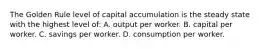 The Golden Rule level of capital accumulation is the steady state with the highest level of: A. output per worker. B. capital per worker. C. savings per worker. D. consumption per worker.