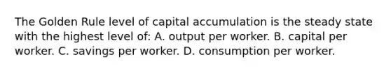 The Golden Rule level of capital accumulation is the steady state with the highest level of: A. output per worker. B. capital per worker. C. savings per worker. D. consumption per worker.