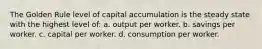 The Golden Rule level of capital accumulation is the steady state with the highest level of: a. output per worker. b. savings per worker. c. capital per worker. d. consumption per worker.