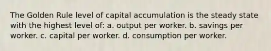 The Golden Rule level of capital accumulation is the steady state with the highest level of: a. output per worker. b. savings per worker. c. capital per worker. d. consumption per worker.