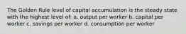 The Golden Rule level of capital accumulation is the steady state with the highest level of: a. output per worker b. capital per worker c. savings per worker d. consumption per worker