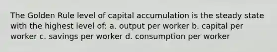 The Golden Rule level of capital accumulation is the steady state with the highest level of: a. output per worker b. capital per worker c. savings per worker d. consumption per worker