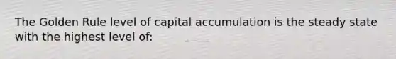 The Golden Rule level of capital accumulation is the steady state with the highest level of: