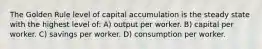 The Golden Rule level of capital accumulation is the steady state with the highest level of: A) output per worker. B) capital per worker. C) savings per worker. D) consumption per worker.