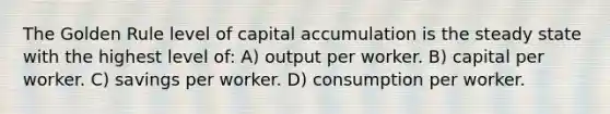 The Golden Rule level of capital accumulation is the steady state with the highest level of: A) output per worker. B) capital per worker. C) savings per worker. D) consumption per worker.