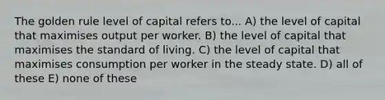 The golden rule level of capital refers to... A) the level of capital that maximises output per worker. B) the level of capital that maximises the standard of living. C) the level of capital that maximises consumption per worker in the steady state. D) all of these E) none of these