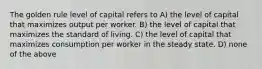 The golden rule level of capital refers to A) the level of capital that maximizes output per worker. B) the level of capital that maximizes the standard of living. C) the level of capital that maximizes consumption per worker in the steady state. D) none of the above