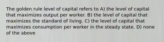 The golden rule level of capital refers to A) the level of capital that maximizes output per worker. B) the level of capital that maximizes the standard of living. C) the level of capital that maximizes consumption per worker in the steady state. D) none of the above