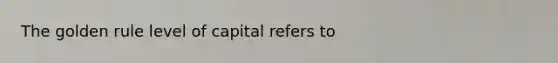 The golden rule level of capital refers to