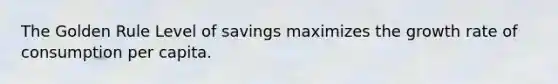 The Golden Rule Level of savings maximizes the growth rate of consumption per capita.