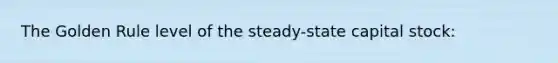 The Golden Rule level of the steady-state capital stock: