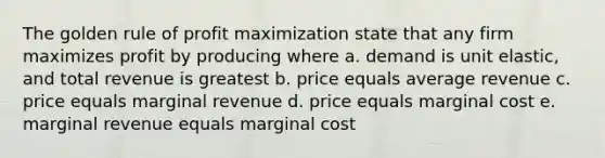 The golden rule of profit maximization state that any firm maximizes profit by producing where a. demand is unit elastic, and total revenue is greatest b. price equals average revenue c. price equals marginal revenue d. price equals marginal cost e. marginal revenue equals marginal cost