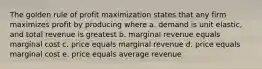 The golden rule of profit maximization states that any firm maximizes profit by producing where a. demand is unit elastic, and total revenue is greatest b. marginal revenue equals marginal cost c. price equals marginal revenue d. price equals marginal cost e. price equals average revenue