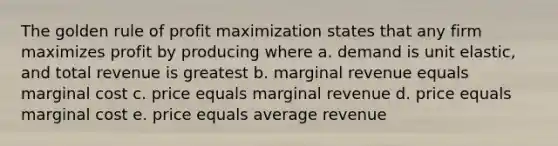 The golden rule of profit maximization states that any firm maximizes profit by producing where a. demand is unit elastic, and total revenue is greatest b. marginal revenue equals marginal cost c. price equals marginal revenue d. price equals marginal cost e. price equals average revenue