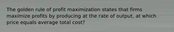 The golden rule of profit maximization states that firms maximize profits by producing at the rate of output, at which price equals average total cost?