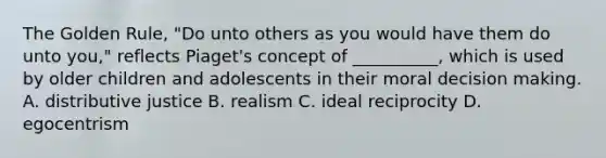 The Golden Rule, "Do unto others as you would have them do unto you," reflects Piaget's concept of __________, which is used by older children and adolescents in their moral <a href='https://www.questionai.com/knowledge/kuI1pP196d-decision-making' class='anchor-knowledge'>decision making</a>. A. distributive justice B. realism C. ideal reciprocity D. egocentrism