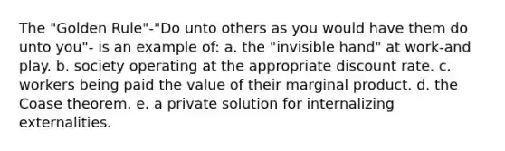 The "Golden Rule"-"Do unto others as you would have them do unto you"- is an example of: a. the "invisible hand" at work-and play. b. society operating at the appropriate discount rate. c. workers being paid the value of their marginal product. d. the Coase theorem. e. a private solution for internalizing externalities.