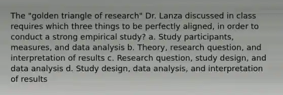 The "golden triangle of research" Dr. Lanza discussed in class requires which three things to be perfectly aligned, in order to conduct a strong empirical study? a. Study participants, measures, and data analysis b. Theory, research question, and interpretation of results c. Research question, study design, and data analysis d. Study design, data analysis, and interpretation of results