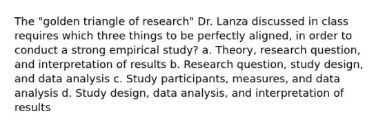 The "golden triangle of research" Dr. Lanza discussed in class requires which three things to be perfectly aligned, in order to conduct a strong empirical study? a. Theory, research question, and interpretation of results b. Research question, study design, and data analysis c. Study participants, measures, and data analysis d. Study design, data analysis, and interpretation of results