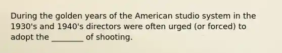 During the golden years of the American studio system in the 1930's and 1940's directors were often urged (or forced) to adopt the ________ of shooting.