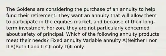 The Goldens are considering the purchase of an annuity to help fund their retirement. They want an annuity that will allow them to participate in the equities market, and because of their long-term investment horizon, they are not particularly concerned about safety of principal. Which of the following annuity products meet their needs? Fixed annuity Variable annuity A)Neither I nor II B)Both I and II C)I only D)II only