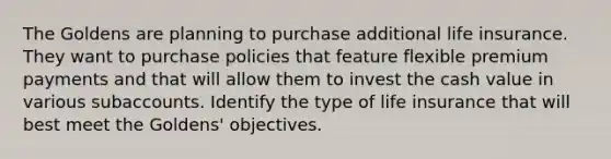 The Goldens are planning to purchase additional life insurance. They want to purchase policies that feature flexible premium payments and that will allow them to invest the cash value in various subaccounts. Identify the type of life insurance that will best meet the Goldens' objectives.