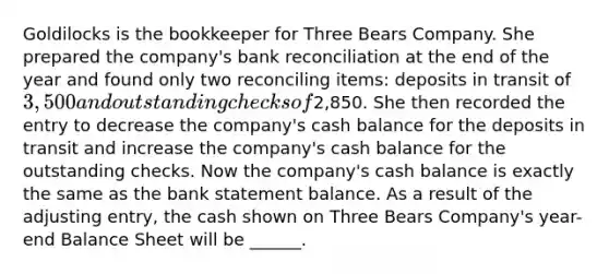 Goldilocks is the bookkeeper for Three Bears Company. She prepared the company's bank reconciliation at the end of the year and found only two reconciling items: deposits in transit of 3,500 and outstanding checks of2,850. She then recorded the entry to decrease the company's cash balance for the deposits in transit and increase the company's cash balance for the outstanding checks. Now the company's cash balance is exactly the same as the bank statement balance. As a result of the adjusting entry, the cash shown on Three Bears Company's year-end Balance Sheet will be ______.