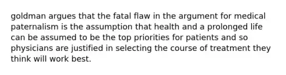 goldman argues that the fatal flaw in the argument for medical paternalism is the assumption that health and a prolonged life can be assumed to be the top priorities for patients and so physicians are justified in selecting the course of treatment they think will work best.